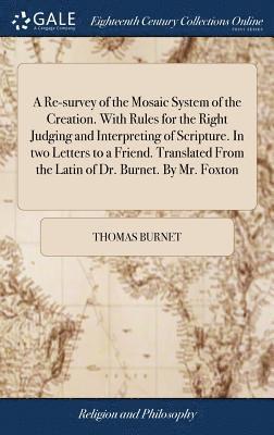A Re-survey of the Mosaic System of the Creation. With Rules for the Right Judging and Interpreting of Scripture. In two Letters to a Friend. Translated From the Latin of Dr. Burnet. By Mr. Foxton 1