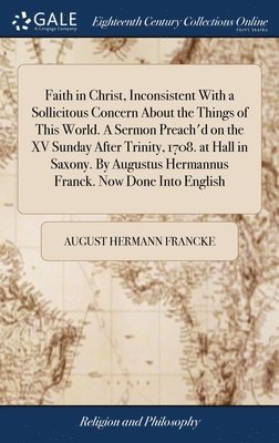 Faith in Christ, Inconsistent With a Sollicitous Concern About the Things of This World. A Sermon Preach'd on the XV Sunday After Trinity, 1708. at Hall in Saxony. By Augustus Hermannus Franck. Now Done Into English