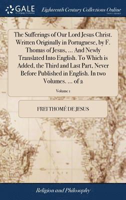 Sufferings of Our Lord Jesus Christ. Written Originally in Portuguese, by F. Thomas of Jesus, ... And Newly Translated Into English. To Which is Added, the Third and Last Part, Never Before Published in English. In two Volumes. ... of 2; Volume 1