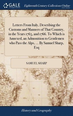 Letters From Italy, Describing the Customs and Manners of That Country, in the Years 1765, and 1766. To Which is Annexed, an Admonition to Gentlemen who Pass the Alps, ... By Samuel Sharp, Esq 1