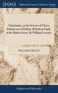 bokomslag Christianity, or the Science of Christ, Elohim son of Elohim, Beheld on Earth, in the Habit of men. By William Lewelyn,