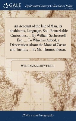 An Account of the Isle of Man, its Inhabitants, Language, Soil, Remarkable Curiosities, ... By William Sacheverell Esq; ... To Which is Added, a Dissertation About the Mona of Csar and Tacitus; ... 1