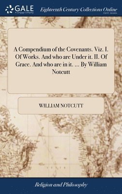 A Compendium of the Covenants. Viz. I. Of Works. And who are Under it. II. Of Grace. And who are in it. ... By William Notcutt 1