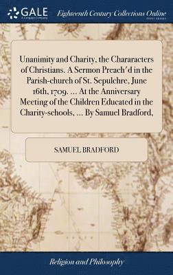 Unanimity and Charity, the Chararacters of Christians. A Sermon Preach'd in the Parish-church of St. Sepulchre, June 16th, 1709. ... At the Anniversary Meeting of the Children Educated in the Charity-schools, ... By Samuel Bradford,