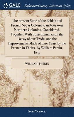 William Perrin, William. Perrin - Present State of the British and French Sugar Colonies, and our own Northern Colonies, Considered. Together With Some Remarks on the Decay of our Trade, and the Improvements Made of Late Years by the French in Theirs. By William Perrin, Esq;, Inbunden