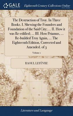 The Destruction of Troy. In Three Books. I. Shewing the Founders and Foundation of the Said City; ... II. How it was Re-edified; ... III. How Priamus, ... Re-builded Troy Again, ... The Eighteenth 1