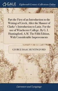 bokomslag Part the First of an Introduction to the Writing of Greek, After the Manner of Clarke's Introduction to Latin. For the use of Winchester College. By G. I. Huntingford, A.M. The Fifth Edition, With