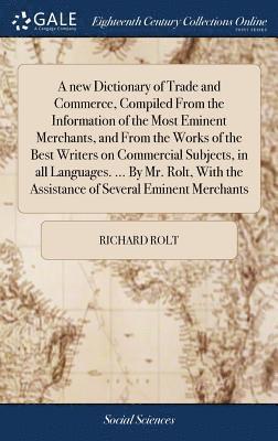 new Dictionary of Trade and Commerce, Compiled From the Information of the Most Eminent Merchants, and From the Works of the Best Writers on Commercial Subjects, in all Languages. ... By Mr. Rolt, With the Assistance of Several Eminent Merchants