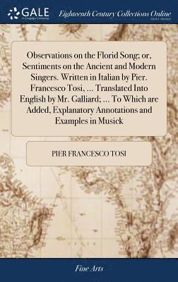 Observations on the Florid Song; or, Sentiments on the Ancient and Modern Singers. Written in Italian by Pier. Francesco Tosi, ... Translated Into English by Mr. Galliard; ... To Which are Added, 1