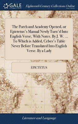 The Porch and Academy Opened, or Epictetus's Manual Newly Turn'd Into English Verse, With Notes. By J. W. ... To Which is Added, Cebes's Table Never Before Translated Into English Verse. By a Lady 1