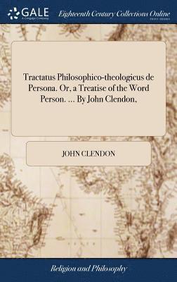 Tractatus Philosophico-theologicus de Persona. Or, a Treatise of the Word Person. ... By John Clendon, 1