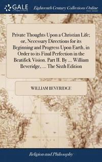 bokomslag Private Thoughts Upon a Christian Life; or, Necessary Directions for its Beginning and Progress Upon Earth, in Order to its Final Perfection in the Beatifick Vision. Part II. By ... William