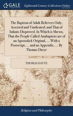 The Baptism of Adult Believers Only, Asserted and Vindicated; and That of Infants Disproved. In Which is Shewn, That the People Called Anabaptists are of an Apostolick Original, ... With a 1