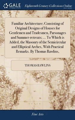 Thomas Rawlins - Familiar Architecture; Consisting of Original Designs of Houses for Gentlemen and Tradesmen, Parsonages and Summer-retreats; ... To Which is Added, the Masonry of the Semicircular and Elliptical Arches, With Practical Remarks. By Thomas Rawlins,, Inbunden