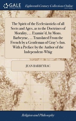 The Spirit of the Ecclesiasticks of all Sects and Ages, as to the Doctrines of Morality, ... Examin'd, by Mons. Barbeyrac, ... Translated From the French by a Gentleman of Gray's-Inn. With a Preface 1
