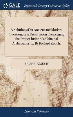 Solution of an Ancient and Modern Question; or a Dissertation Concerning the Proper Judge of a Criminal Ambassador. ... By Richard Zouch.