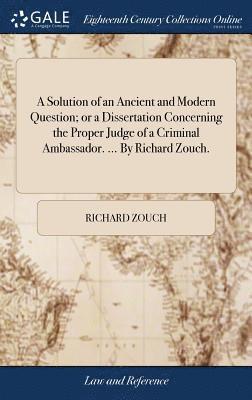 A Solution of an Ancient and Modern Question; or a Dissertation Concerning the Proper Judge of a Criminal Ambassador. ... By Richard Zouch. 1