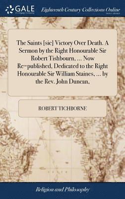 The Saints [sic] Victory Over Death. A Sermon by the Right Honourable Sir Robert Tishbourn, ... Now Re=published, Dedicated to the Right Honourable Sir William Staines, ... by the Rev. John Duncan, 1