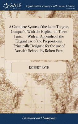 A Complete Syntax of the Latin Tongue, Compar'd With the English. In Three Parts. ... With an Appendix of the Elegant use of the Prepositions. Principally Design'd for the use of Norwich School. By 1