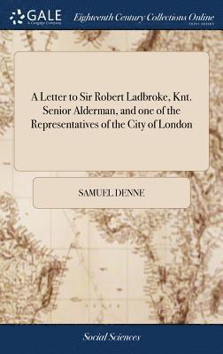 A Letter to Sir Robert Ladbroke, Knt. Senior Alderman, and one of the Representatives of the City of London 1