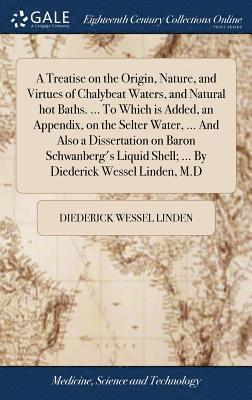 Treatise on the Origin, Nature, and Virtues of Chalybeat Waters, and Natural hot Baths. ... To Which is Added, an Appendix, on the Selter Water, ... And Also a Dissertation on Baron Schwanberg's Liquid Shell; ... By Diederick Wessel Linden, M.D