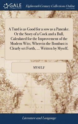 Turd is as Good for a sow as a Pancake. Or the Story of a Cock and a Bull, Calculated for the Improvement of the Modern Wits; Wherein the Bombast is Clearly set Forth, ... Written by Myself,