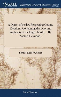 A Digest of the law Respecting County Elections. Containing the Duty and Authority of the High Sheriff, ... By Samuel Heywood, 1
