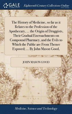 History of Medicine, so far as it Relates to the Profession of the Apothecary, ... the Origin of Druggists, Their Gradual Encroachments on Compound Pharmacy, and the Evils to Which the Public are From Thence Exposed; ... By John Mason Good,