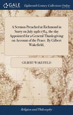 Sermon Preached at Richmond in Surry on July 29th 1784, the day Appointed for a General Thanksgiving on Account of the Peace. By Gilbert Wakefield,