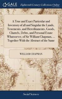 bokomslag A True and Exact Particular and Inventory of all and Singular the Lands, Tenements, and Hereditaments, Goods, Chattels, Debts, and Personal Estate Whatsoever, of Sir William Chapman, ... Together