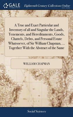 A True and Exact Particular and Inventory of all and Singular the Lands, Tenements, and Hereditaments, Goods, Chattels, Debts, and Personal Estate Whatsoever, of Sir William Chapman, ... Together 1