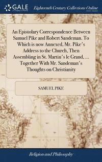 bokomslag An Epistolary Correspondence Between Samuel Pike and Robert Sandeman. To Which is now Annexed, Mr. Pike's Address to the Church, Then Assembling in St. Martin's le Grand, ... Together With Mr.