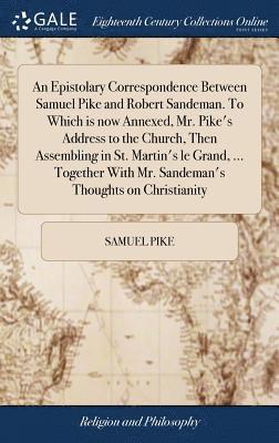 An Epistolary Correspondence Between Samuel Pike and Robert Sandeman. To Which is now Annexed, Mr. Pike's Address to the Church, Then Assembling in St. Martin's le Grand, ... Together With Mr. 1