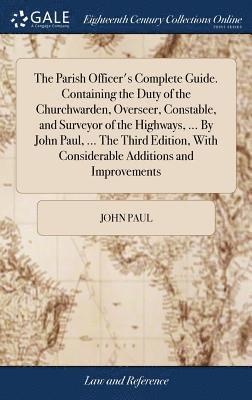 The Parish Officer's Complete Guide. Containing the Duty of the Churchwarden, Overseer, Constable, and Surveyor of the Highways, ... By John Paul, ... The Third Edition, With Considerable Additions 1