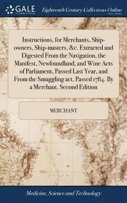 Instructions, for Merchants, Ship-owners, Ship-masters, &c. Extracted and Digested From the Navigation, the Manifest, Newfoundland, and Wine Acts of Parliament, Passed Last Year, and From the 1