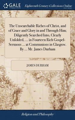 Unsearchable Riches of Christ, and of Grace and Glory in and Through Him; Diligently Searched Into, Clearly Unfolded, ... in Fourteen Rich Gospel-Sermons ... at Communions in Glasgow. By ... Mr. James Durham
