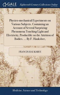 Physico-mechanical Experiments on Various Subjects. Containing an Account of Several Surprizing Phenomena Touching Light and Electricity, Producible on the Attrition of Bodies. ... By F. Hauksbee,