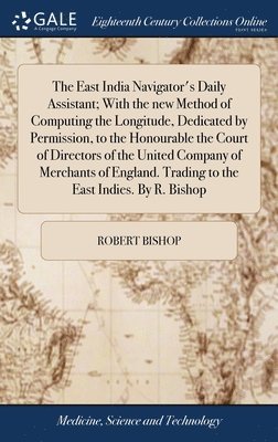 East India Navigator's Daily Assistant; With the new Method of Computing the Longitude, Dedicated by Permission, to the Honourable the Court of Directors of the United Company of Merchants of England. Trading to the East Indies. By R. Bishop