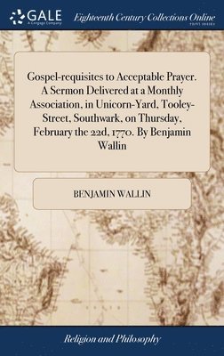 Gospel-requisites to Acceptable Prayer. A Sermon Delivered at a Monthly Association, in Unicorn-Yard, Tooley-Street, Southwark, on Thursday, February the 22d, 1770. By Benjamin Wallin 1