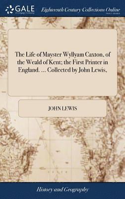 The Life of Mayster Wyllyam Caxton, of the Weald of Kent; the First Printer in England. ... Collected by John Lewis, 1