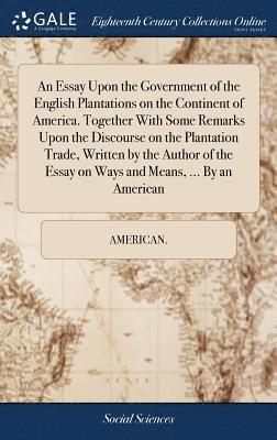 An Essay Upon the Government of the English Plantations on the Continent of America. Together With Some Remarks Upon the Discourse on the Plantation Trade, Written by the Author of the Essay on Ways 1