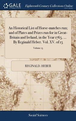 An Historical List of Horse-matches run; and of Plates and Prizes run for in Great-Britain and Ireland, in the Year 1765. ... By Reginald Heber. Vol. XV. of 15; Volume 15 1