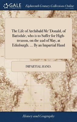 Life of Archibald Mc'Donald, of Barisdale, who is to Suffer for High-treason, on the 22d of May, at Edinburgh. ... By an Impartial Hand
