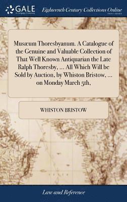 Musæum Thoresbyanum. A Catalogue of the Genuine and Valuable Collection of That Well Known Antiquarian the Late Ralph Thoresby, ... All Which Will be Sold by Auction, by Whiston Bristow, ... on Monday March 5th,
