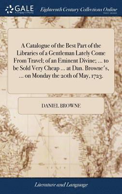 Catalogue of the Best Part of the Libraries of a Gentleman Lately Come From Travel; of an Eminent Divine; ... to be Sold Very Cheap ... at Dan. Browne's, ... on Monday the 20th of May, 1723.
