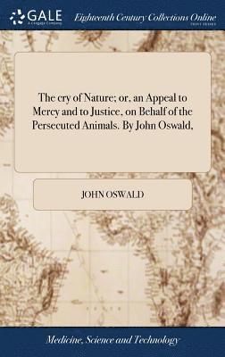 The cry of Nature; or, an Appeal to Mercy and to Justice, on Behalf of the Persecuted Animals. By John Oswald, 1