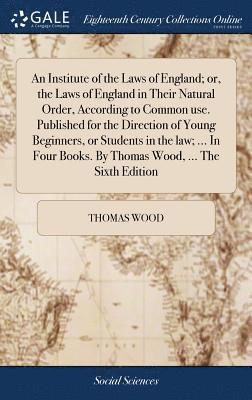 An Institute of the Laws of England; or, the Laws of England in Their Natural Order, According to Common use. Published for the Direction of Young Beginners, or Students in the law; ... In Four 1