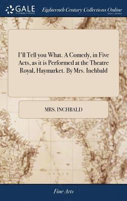 I'll Tell you What. A Comedy, in Five Acts, as it is Performed at the Theatre Royal, Haymarket. By Mrs. Inchbald 1