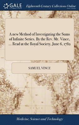 A new Method of Investigating the Sums of Infinite Series. By the Rev. Mr. Vince, ... Read at the Royal Society, June 6, 1782 1