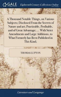 Thousand Notable Things, on Various Subjects; Disclosed From the Secrets of Nature and art; Practicable, Profitable, and of Great Advantage; ... With Strict Amendments and Large Additions, to What Formerly has Been Published in This Kind;